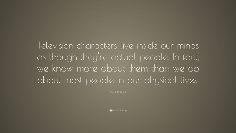 Neal Pollack Quote: “Television characters live inside our minds as though they’re actual people. In fact, we know more about them than we do about most people in our physical lives.”