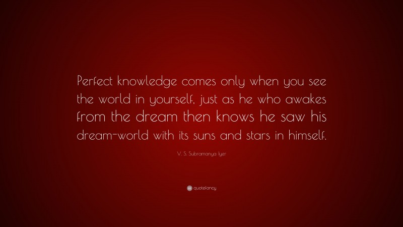 V. S. Subramanya Iyer Quote: “Perfect knowledge comes only when you see the world in yourself, just as he who awakes from the dream then knows he saw his dream-world with its suns and stars in himself.”