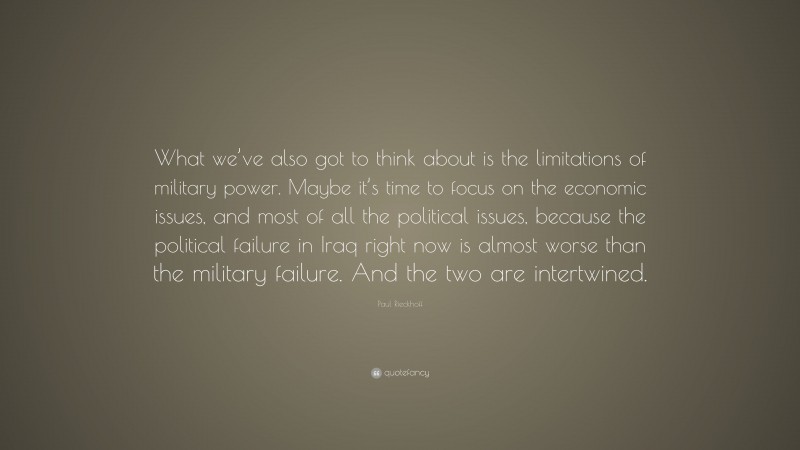 Paul Rieckhoff Quote: “What we’ve also got to think about is the limitations of military power. Maybe it’s time to focus on the economic issues, and most of all the political issues, because the political failure in Iraq right now is almost worse than the military failure. And the two are intertwined.”