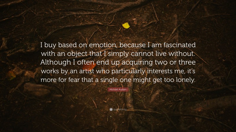 Michael Audain Quote: “I buy based on emotion, because I am fascinated with an object that I simply cannot live without. Although I often end up acquiring two or three works by an artist who particularly interests me, it’s more for fear that a single one might get too lonely.”