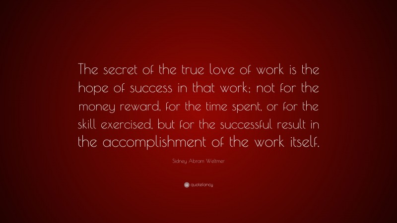 Sidney Abram Weltmer Quote: “The secret of the true love of work is the hope of success in that work; not for the money reward, for the time spent, or for the skill exercised, but for the successful result in the accomplishment of the work itself.”