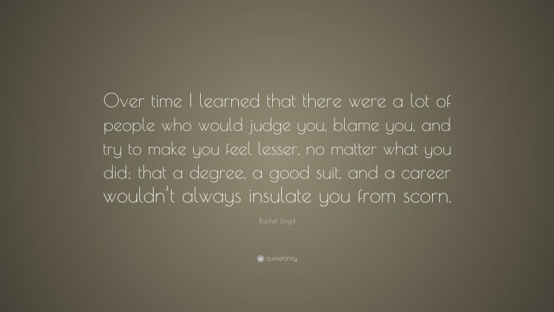 Rachel Lloyd Quote: “Over time I learned that there were a lot of people who would judge you, blame you, and try to make you feel lesser, no matter what you did; that a degree, a good suit, and a career wouldn’t always insulate you from scorn.”