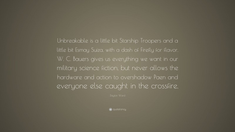 Dayton Ward Quote: “Unbreakable is a little bit Starship Troopers and a little bit Esmay Suiza, with a dash of Firefly for flavor. W. C. Bauers gives us everything we want in our military science fiction, but never allows the hardware and action to overshadow Paen and everyone else caught in the crossfire.”