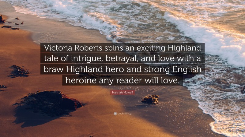 Hannah Howell Quote: “Victoria Roberts spins an exciting Highland tale of intrigue, betrayal, and love with a braw Highland hero and strong English heroine any reader will love.”