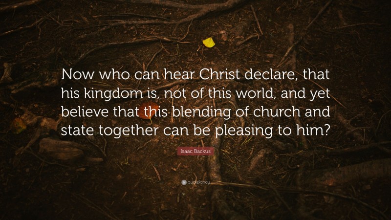 Isaac Backus Quote: “Now who can hear Christ declare, that his kingdom is, not of this world, and yet believe that this blending of church and state together can be pleasing to him?”