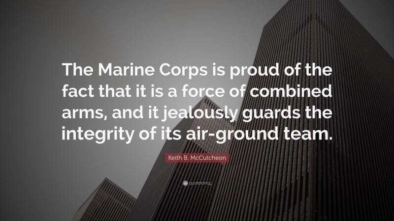 Keith B. McCutcheon Quote: “The Marine Corps is proud of the fact that it is a force of combined arms, and it jealously guards the integrity of its air-ground team.”