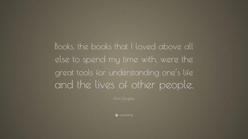 Ellen Douglas Quote: “Books, the books that I loved above all else to spend my time with, were the great tools for understanding one’s life and the lives of other people.”