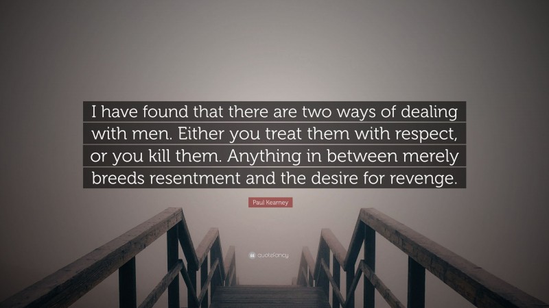 Paul Kearney Quote: “I have found that there are two ways of dealing with men. Either you treat them with respect, or you kill them. Anything in between merely breeds resentment and the desire for revenge.”