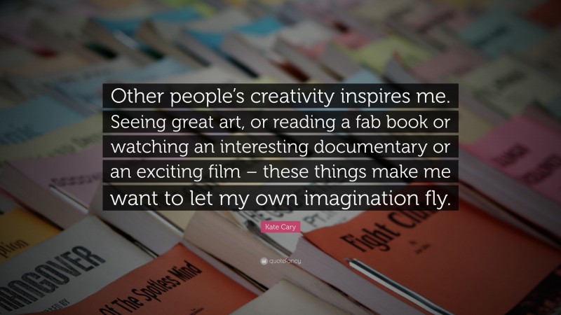 Kate Cary Quote: “Other people’s creativity inspires me. Seeing great art, or reading a fab book or watching an interesting documentary or an exciting film – these things make me want to let my own imagination fly.”