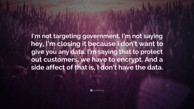 Tim Cook Quote: “I’m not targeting government. I’m not saying hey, I’m closing it because I don’t want to give you any data. I’m saying that to protect out customers, we have to encrypt. And a side affect of that is, I don’t have the data.”