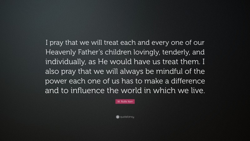 W. Rolfe Kerr Quote: “I pray that we will treat each and every one of our Heavenly Father’s children lovingly, tenderly, and individually, as He would have us treat them. I also pray that we will always be mindful of the power each one of us has to make a difference and to influence the world in which we live.”