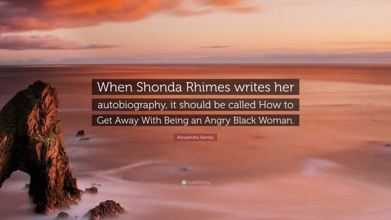 Alessandra Stanley Quote: “When Shonda Rhimes writes her autobiography, it should be called How to Get Away With Being an Angry Black Woman.”