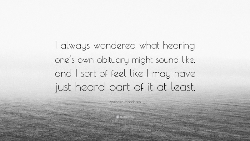 Spencer Abraham Quote: “I always wondered what hearing one’s own obituary might sound like, and I sort of feel like I may have just heard part of it at least.”