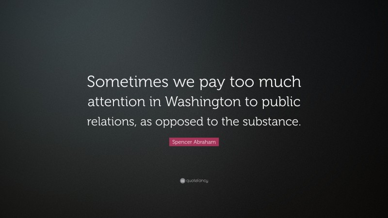 Spencer Abraham Quote: “Sometimes we pay too much attention in Washington to public relations, as opposed to the substance.”