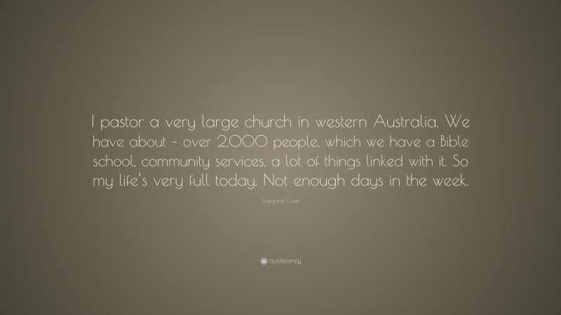 Margaret Court Quote: “I pastor a very large church in western Australia. We have about – over 2,000 people, which we have a Bible school, community services, a lot of things linked with it. So my life’s very full today. Not enough days in the week.”