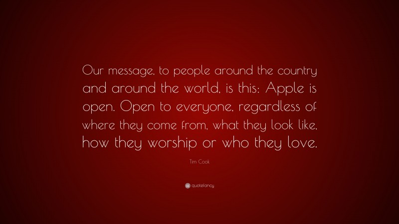 Tim Cook Quote: “Our message, to people around the country and around the world, is this: Apple is open. Open to everyone, regardless of where they come from, what they look like, how they worship or who they love.”