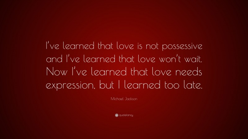 Michael Jackson Quote: “I’ve learned that love is not possessive and I’ve learned that love won’t wait. Now I’ve learned that love needs expression, but I learned too late.”