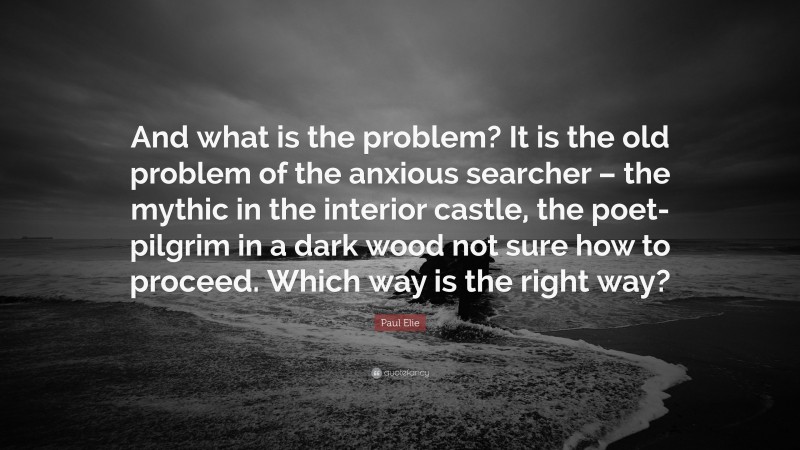 Paul Elie Quote: “And what is the problem? It is the old problem of the anxious searcher – the mythic in the interior castle, the poet-pilgrim in a dark wood not sure how to proceed. Which way is the right way?”