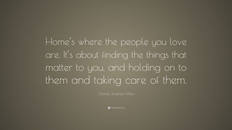 Charles Sheehan-Miles Quote: “Home’s where the people you love are. It’s about finding the things that matter to you, and holding on to them and taking care of them.”