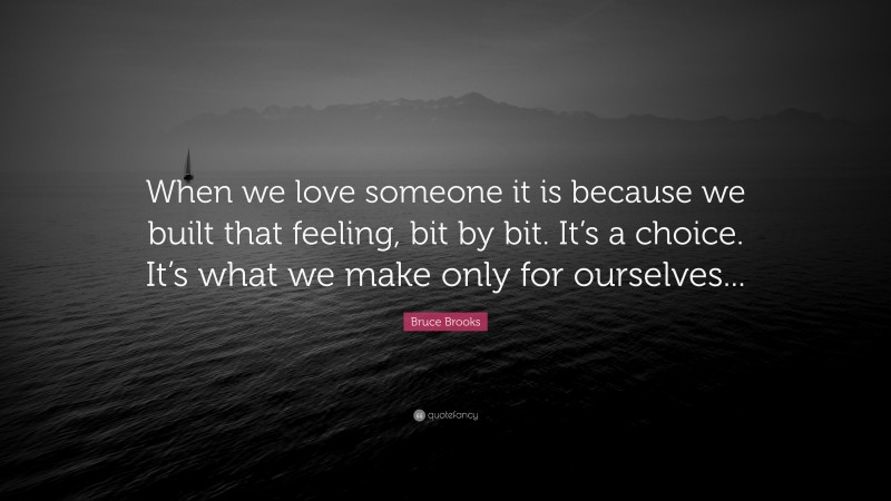 Bruce Brooks Quote: “When we love someone it is because we built that feeling, bit by bit. It’s a choice. It’s what we make only for ourselves...”