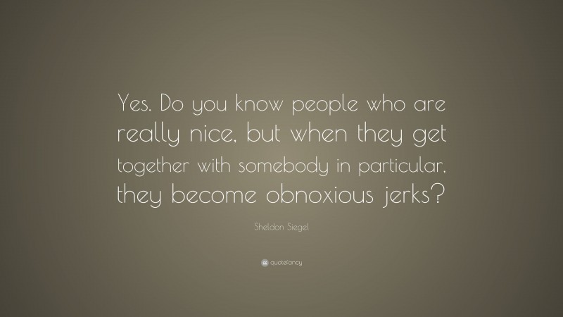 Sheldon Siegel Quote: “Yes. Do you know people who are really nice, but when they get together with somebody in particular, they become obnoxious jerks?”
