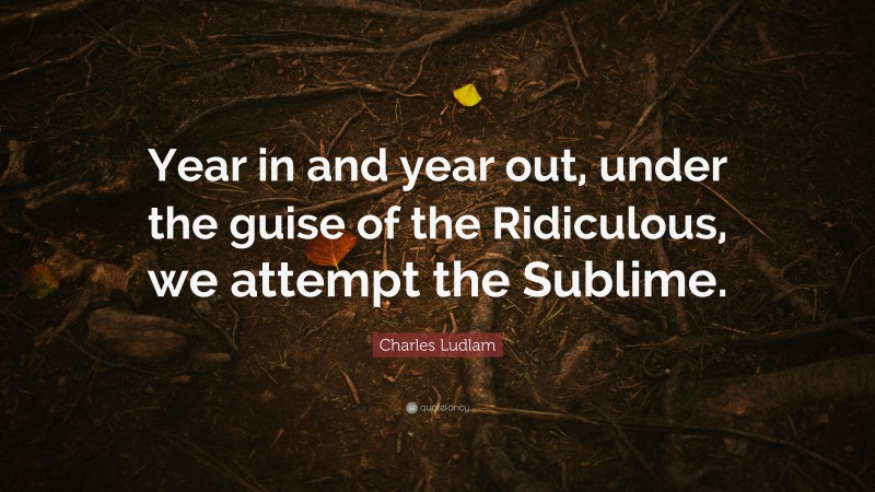 Charles Ludlam Quote: “Year in and year out, under the guise of the Ridiculous, we attempt the Sublime.”