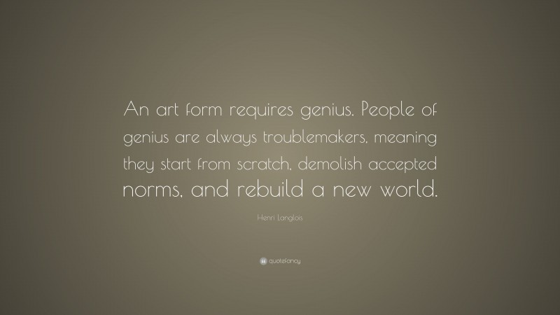 Henri Langlois Quote: “An art form requires genius. People of genius are always troublemakers, meaning they start from scratch, demolish accepted norms, and rebuild a new world.”