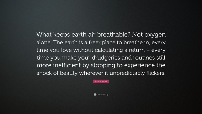 Peter Viereck Quote: “What keeps earth air breathable? Not oxygen alone. The earth is a freer place to breathe in, every time you love without calculating a return – every time you make your drudgeries and routines still more inefficient by stopping to experience the shock of beauty wherever it unpredictably flickers.”