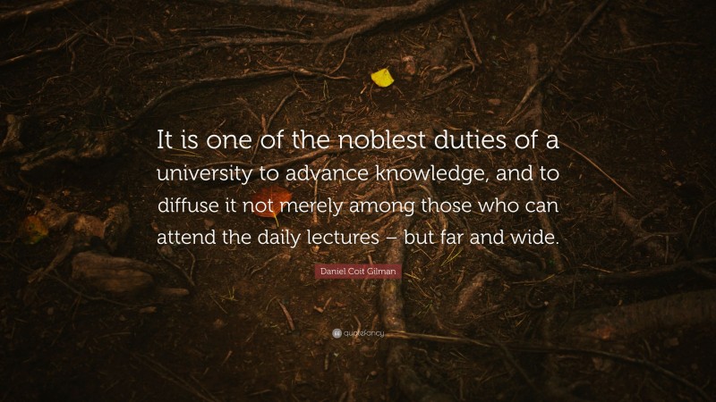 Daniel Coit Gilman Quote: “It is one of the noblest duties of a university to advance knowledge, and to diffuse it not merely among those who can attend the daily lectures – but far and wide.”