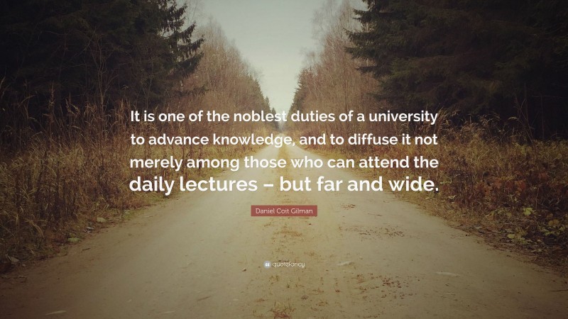 Daniel Coit Gilman Quote: “It is one of the noblest duties of a university to advance knowledge, and to diffuse it not merely among those who can attend the daily lectures – but far and wide.”