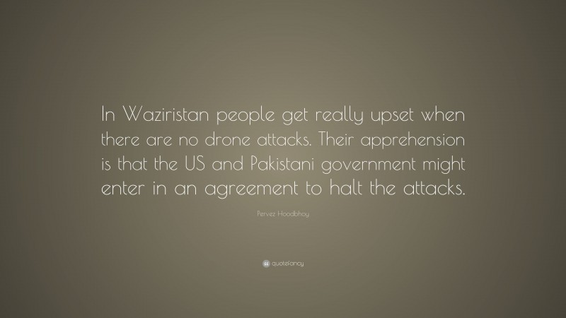 Pervez Hoodbhoy Quote: “In Waziristan people get really upset when there are no drone attacks. Their apprehension is that the US and Pakistani government might enter in an agreement to halt the attacks.”