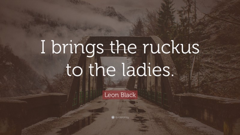 Leon Black Quote: “I brings the ruckus to the ladies.”