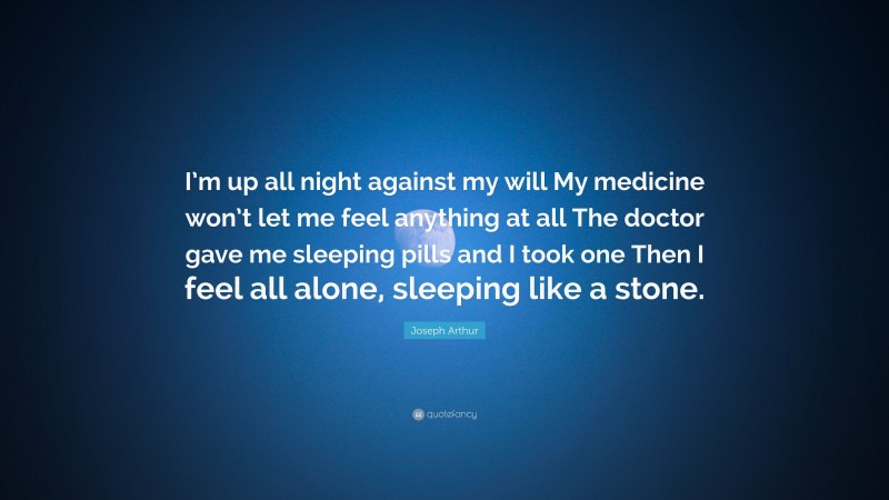 Joseph Arthur Quote: “I’m up all night against my will My medicine won’t let me feel anything at all The doctor gave me sleeping pills and I took one Then I feel all alone, sleeping like a stone.”