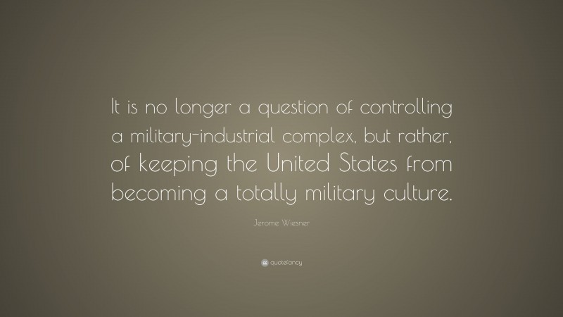 Jerome Wiesner Quote: “It is no longer a question of controlling a military-industrial complex, but rather, of keeping the United States from becoming a totally military culture.”