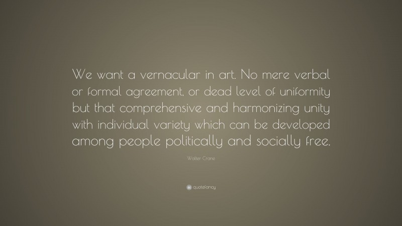Walter Crane Quote: “We want a vernacular in art. No mere verbal or formal agreement, or dead level of uniformity but that comprehensive and harmonizing unity with individual variety which can be developed among people politically and socially free.”