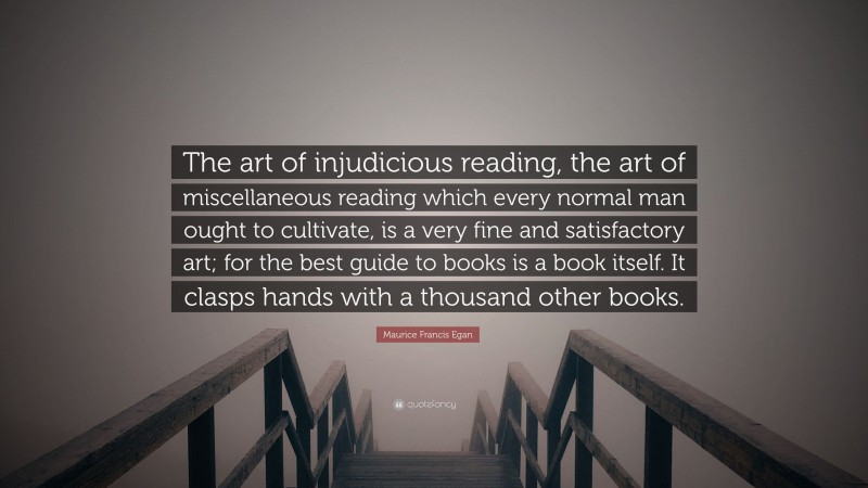 Maurice Francis Egan Quote: “The art of injudicious reading, the art of miscellaneous reading which every normal man ought to cultivate, is a very fine and satisfactory art; for the best guide to books is a book itself. It clasps hands with a thousand other books.”