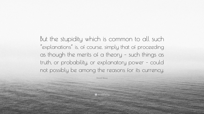 David Stove Quote: “But the stupidity which is common to all such “explanations” is, of course, simply that of proceeding as though the merits of a theory – such things as truth, or probability, or explanatory power – could not possibly be among the reasons for its currency.”