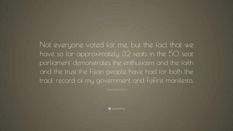 Frank Bainimarama Quote: “Not everyone voted for me, but the fact that we have so far approximately 32 seats in the 50 seat parliament demonstrates the enthusiasm and the faith and the trust the Fijian people have had for both the track record of my government and FijiFirst manifesto.”