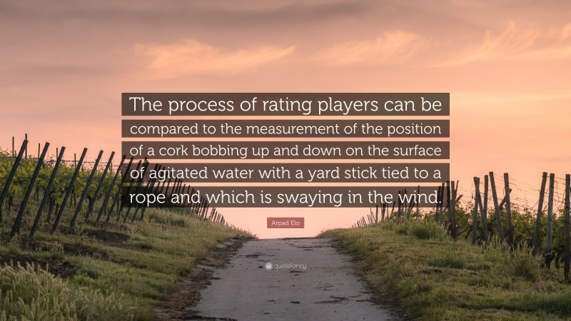 Arpad Elo Quote: “The process of rating players can be compared to the measurement of the position of a cork bobbing up and down on the surface of agitated water with a yard stick tied to a rope and which is swaying in the wind.”