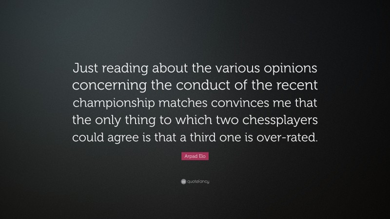Arpad Elo Quote: “Just reading about the various opinions concerning the conduct of the recent championship matches convinces me that the only thing to which two chessplayers could agree is that a third one is over-rated.”