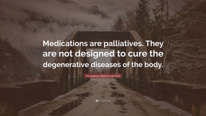 Fereydoon Batmanghelidj Quote: “Medications are palliatives. They are not designed to cure the degenerative diseases of the body.”