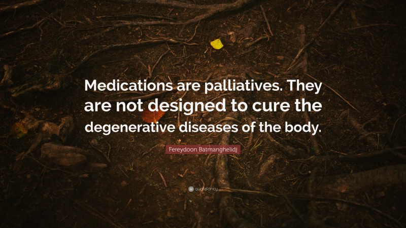 Fereydoon Batmanghelidj Quote: “Medications are palliatives. They are not designed to cure the degenerative diseases of the body.”