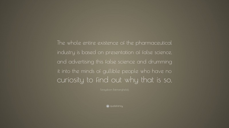Fereydoon Batmanghelidj Quote: “The whole entire existence of the pharmaceutical industry is based on presentation of false science, and advertising this false science and drumming it into the minds of gullible people who have no curiosity to find out why that is so.”