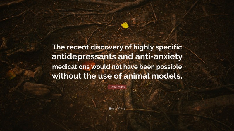 Herb Pardes Quote: “The recent discovery of highly specific antidepressants and anti-anxiety medications would not have been possible without the use of animal models.”