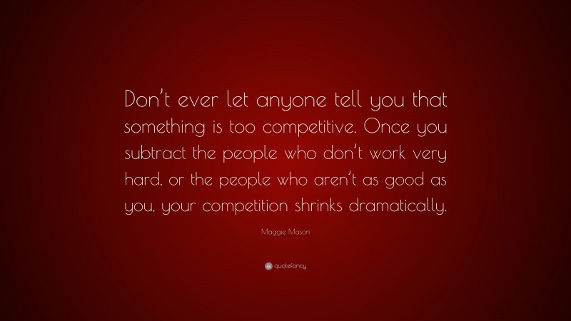 Maggie Mason Quote: “Don’t ever let anyone tell you that something is too competitive. Once you subtract the people who don’t work very hard, or the people who aren’t as good as you, your competition shrinks dramatically.”