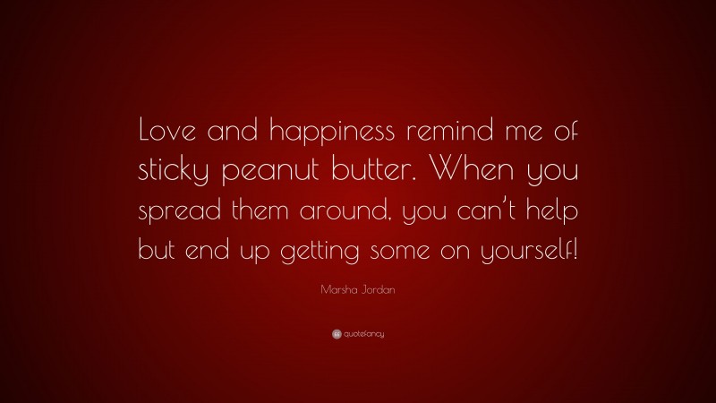 Marsha Jordan Quote: “Love and happiness remind me of sticky peanut butter. When you spread them around, you can’t help but end up getting some on yourself!”