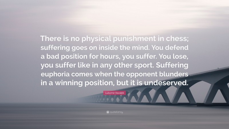 Lubomir Kavalek Quote: “There is no physical punishment in chess; suffering goes on inside the mind. You defend a bad position for hours, you suffer. You lose, you suffer like in any other sport. Suffering euphoria comes when the opponent blunders in a winning position, but it is undeserved.”