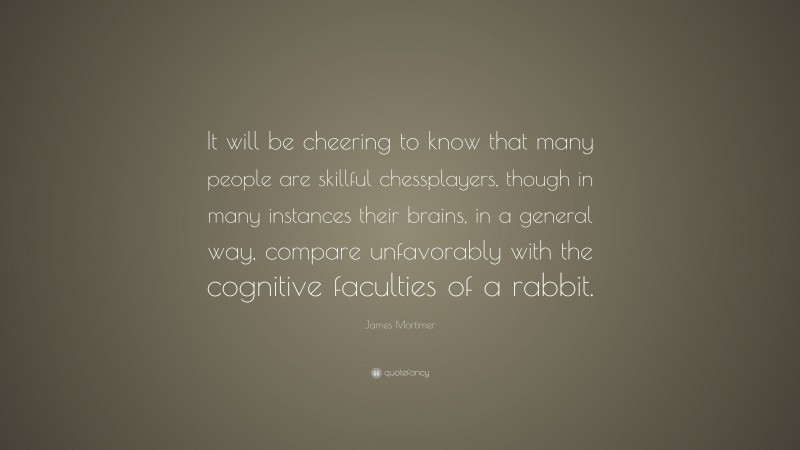 James Mortimer Quote: “It will be cheering to know that many people are skillful chessplayers, though in many instances their brains, in a general way, compare unfavorably with the cognitive faculties of a rabbit.”