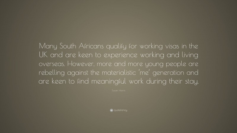 Susan Harris Quote: “Many South Africans qualify for working visas in the UK and are keen to experience working and living overseas. However, more and more young people are rebelling against the materialistic ‘me’ generation and are keen to find meaningful work during their stay.”
