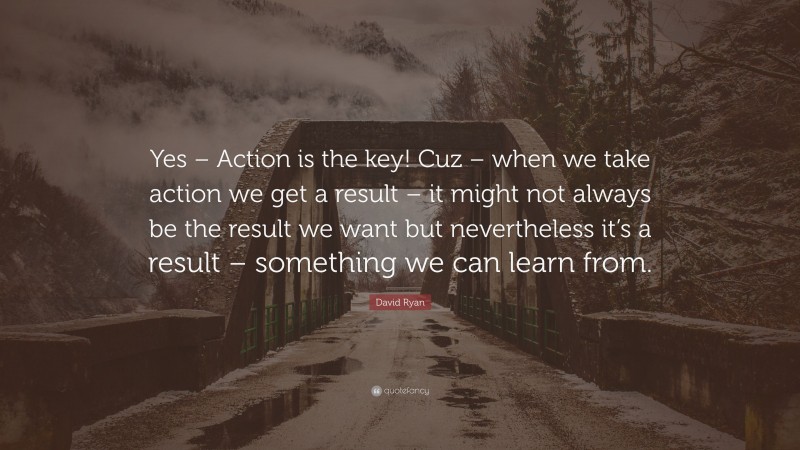 David Ryan Quote: “Yes – Action is the key! Cuz – when we take action we get a result – it might not always be the result we want but nevertheless it’s a result – something we can learn from.”